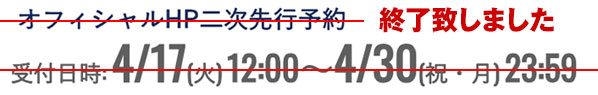 オフィシャルHP二次先行予約 受付日時:4/17(木)12:00~4/30(祝・月)23:59 終了致しました