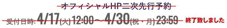 オフィシャルHP二次先行予約 受付日時:4/17(木)12:00~4/30(祝・月)23:59 終了致しました
